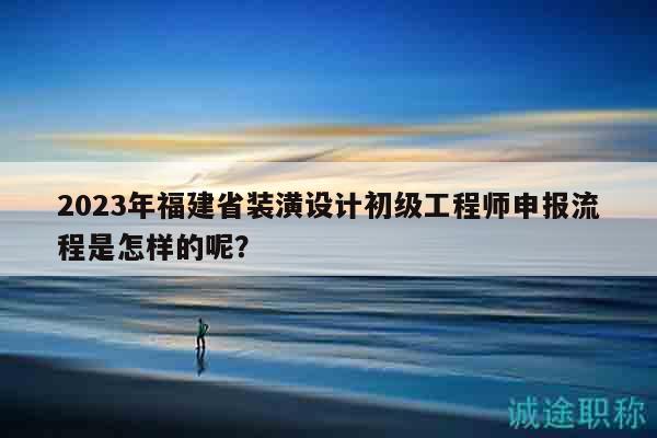 2023年福建省装潢设计初级工程师申报流程是怎样的呢？