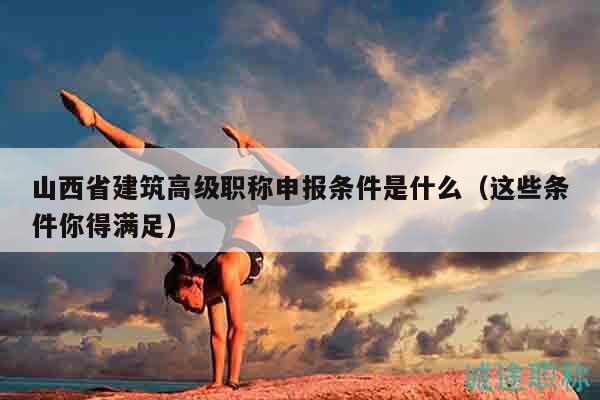 山西省建筑高级职称申报条件是什么（这些条件你得满足）