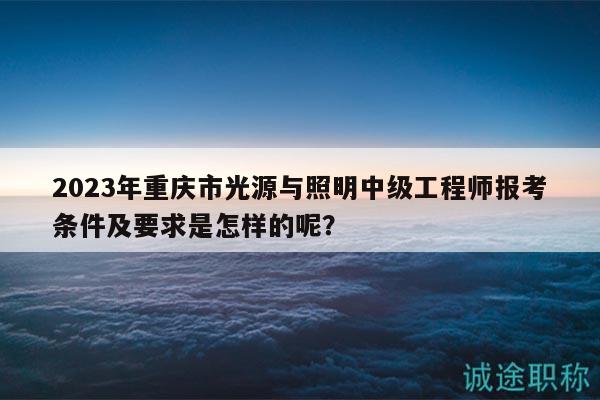 2023年重庆市光源与照明中级工程师报考条件及要求是怎样的呢？