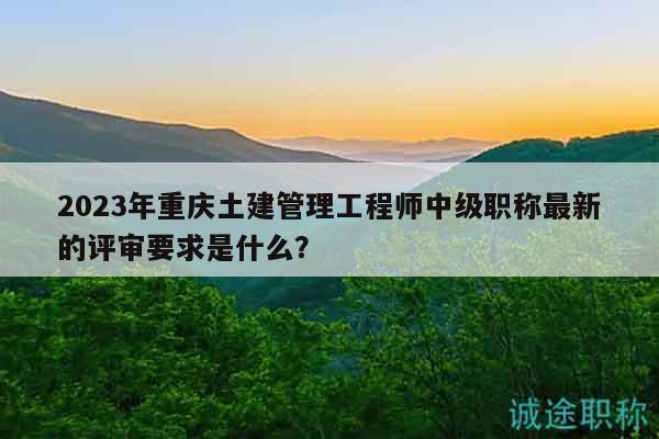 2023年重庆土建管理工程师中级职称最新的评审要求是什么？