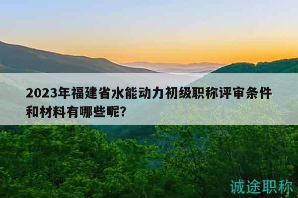 2023年福建省水能动力初级职称评审条件和材料有哪些呢？