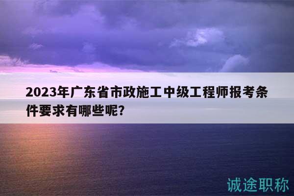 2023年广东省市政施工中级工程师报考条件要求有哪些呢？