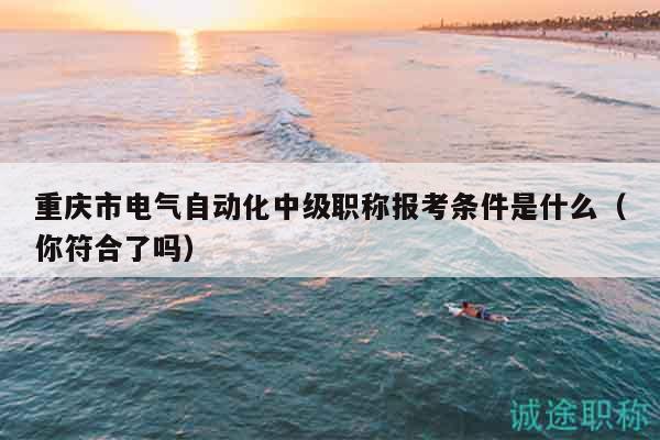重庆市电气自动化中级职称报考条件是什么（你符合了吗）