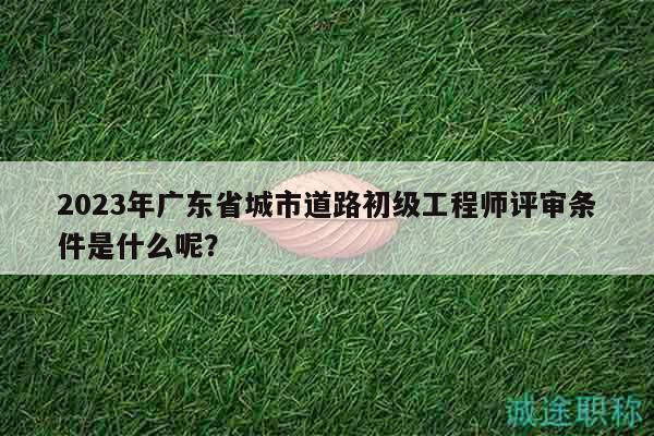 2023年广东省城市道路初级工程师评审条件是什么呢？