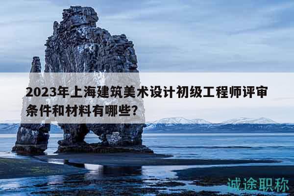 2023年上海建筑美术设计初级工程师评审条件和材料有哪些？