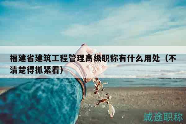 福建省建筑工程管理高级职称有什么用处（不清楚得抓紧看）