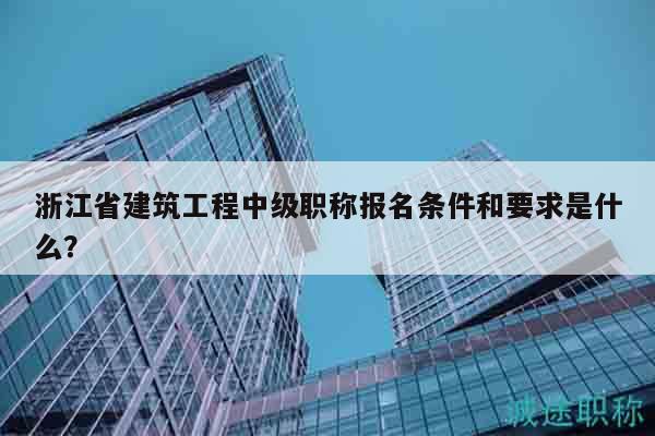 浙江省建筑工程中级职称报名条件和要求是什么？