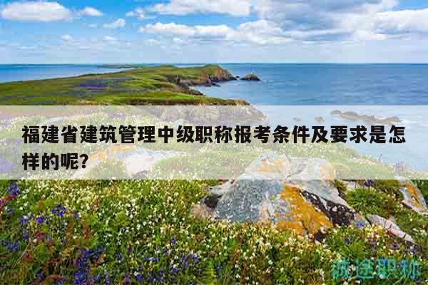 福建省建筑管理中级职称报考条件及要求是怎样的呢？
