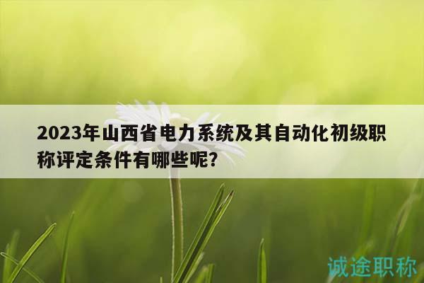 2023年山西省电力系统及其自动化初级职称评定条件有哪些呢？