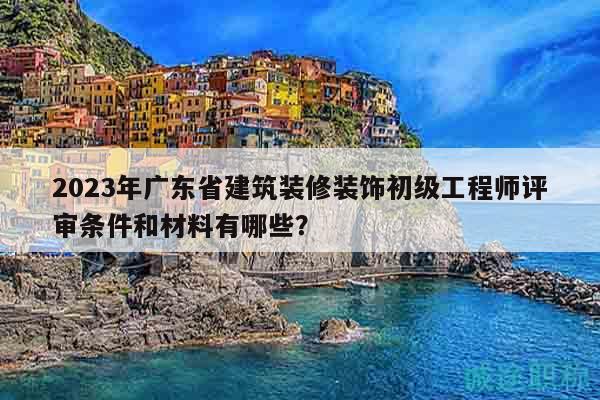 2023年广东省建筑装修装饰初级工程师评审条件和材料有哪些？