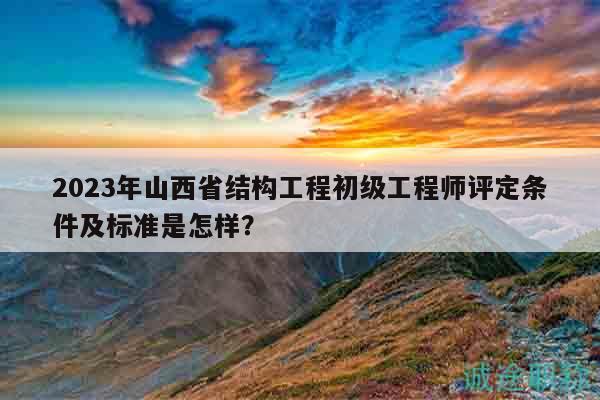 2023年山西省结构工程初级工程师评定条件及标准是怎样？