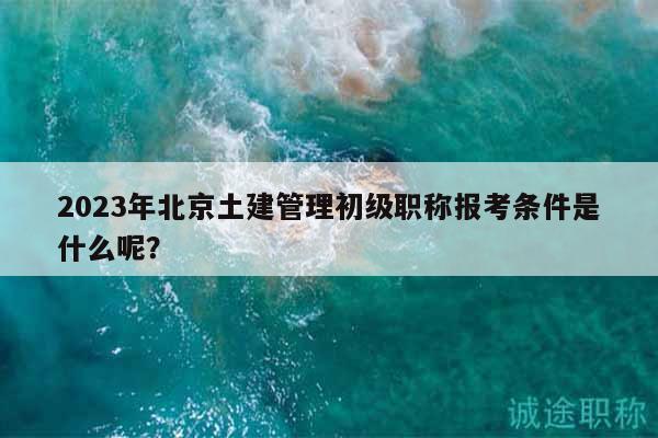 2023年北京土建管理初级职称报考条件是什么呢？
