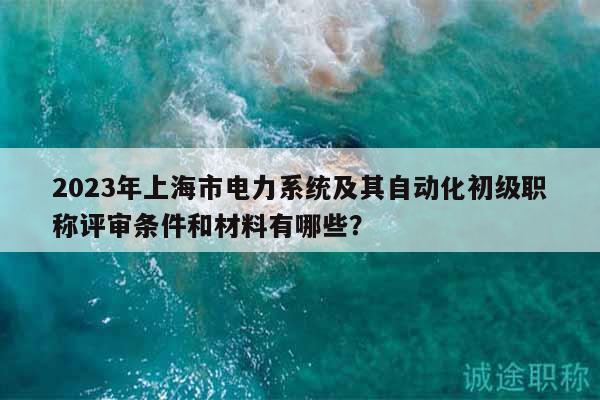 2023年上海市电力系统及其自动化初级职称评审条件和材料有哪些？