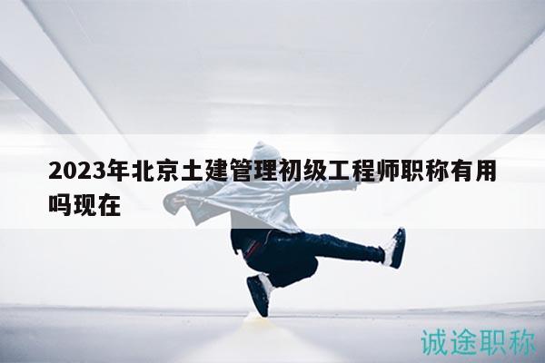 2023年北京土建管理初级工程师职称有用吗现在