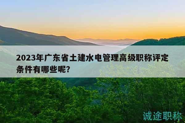 2023年广东省土建水电管理高级职称评定条件有哪些呢？