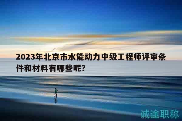 2023年北京市水能动力中级工程师评审条件和材料有哪些呢？