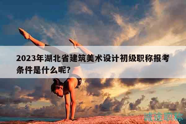 2023年湖北省建筑美术设计初级职称报考条件是什么呢？
