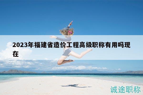 2023年福建省造价工程高级职称有用吗现在