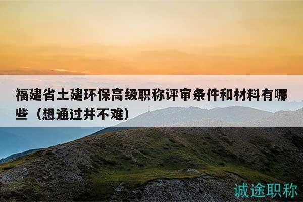 福建省土建环保高级职称评审条件和材料有哪些（想通过并不难）