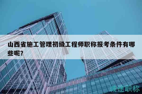 山西省施工管理初级工程师职称报考条件有哪些呢？