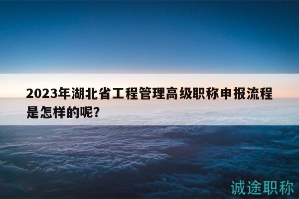 2023年湖北省工程管理高级职称申报流程是怎样的呢？
