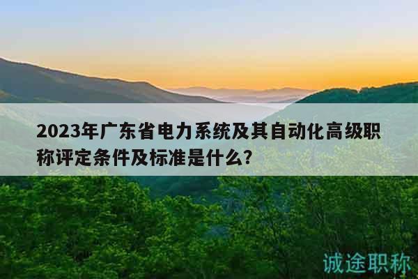 2023年广东省电力系统及其自动化高级职称评定条件及标准是什么？
