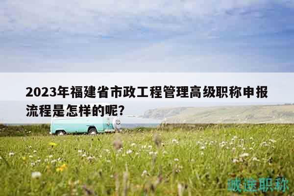2023年福建省市政工程管理高级职称申报流程是怎样的呢？