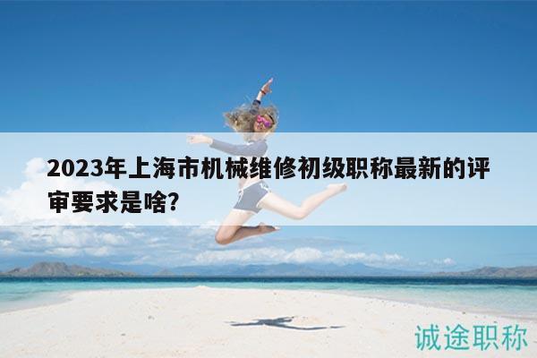 2023年上海市机械维修初级职称最新的评审要求是啥？