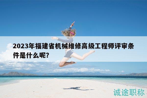 2023年福建省机械维修高级工程师评审条件是什么呢？