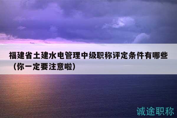 福建省土建水电管理中级职称评定条件有哪些（你一定要注意啦）