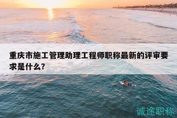 重庆市施工管理助理工程师职称最新的评审要求是什么？