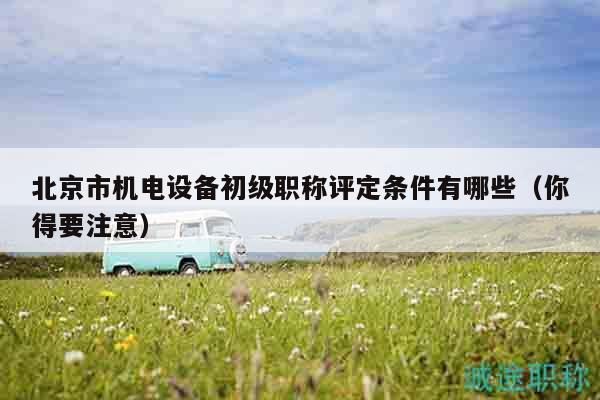 北京市机电设备初级职称评定条件有哪些（你得要注意）