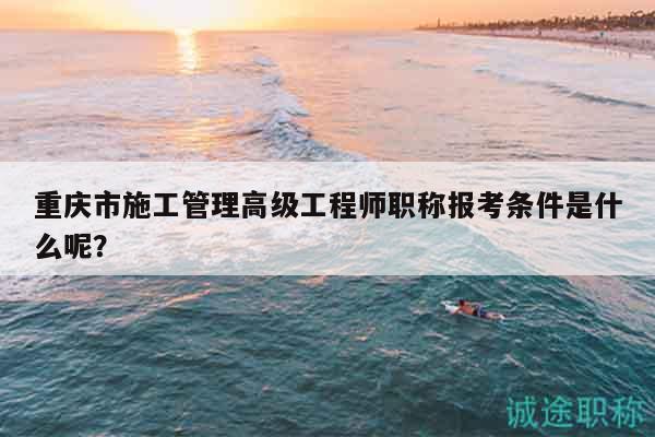 重庆市施工管理高级工程师职称报考条件是什么呢？