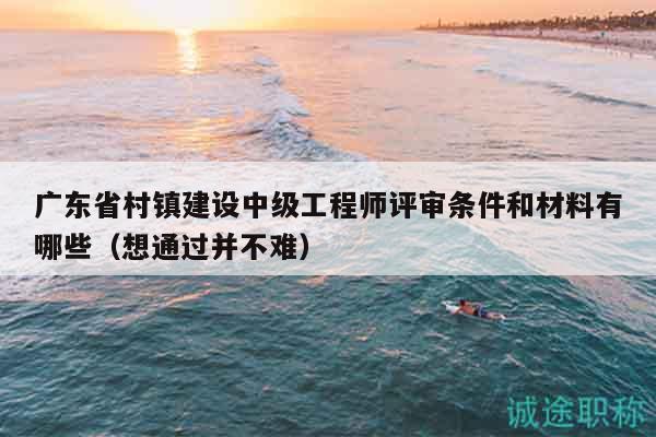 广东省村镇建设中级工程师评审条件和材料有哪些（想通过并不难）