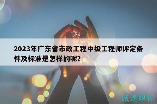 2023年广东省市政工程中级工程师评定条件及标准是怎样的呢？