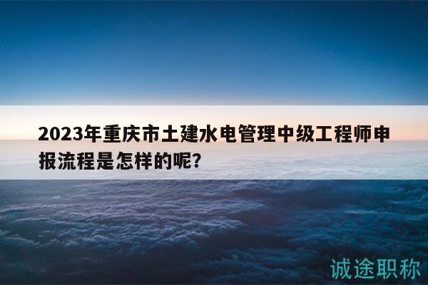 2023年重庆市土建水电管理中级工程师申报流程是怎样的呢？