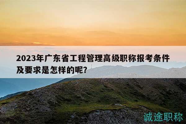 2023年广东省工程管理高级职称报考条件及要求是怎样的呢？