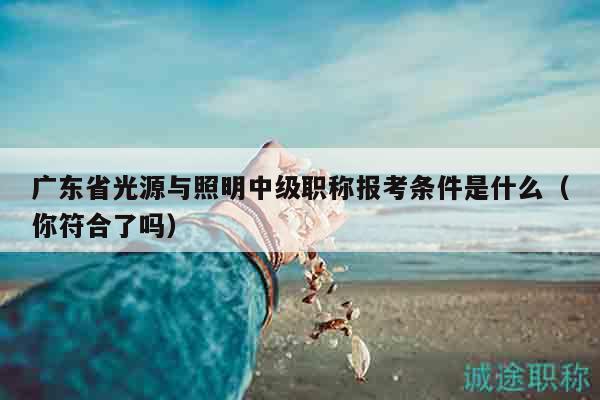 广东省光源与照明中级职称报考条件是什么（你符合了吗）