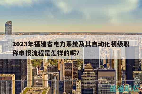 2023年福建省电力系统及其自动化初级职称申报流程是怎样的呢？