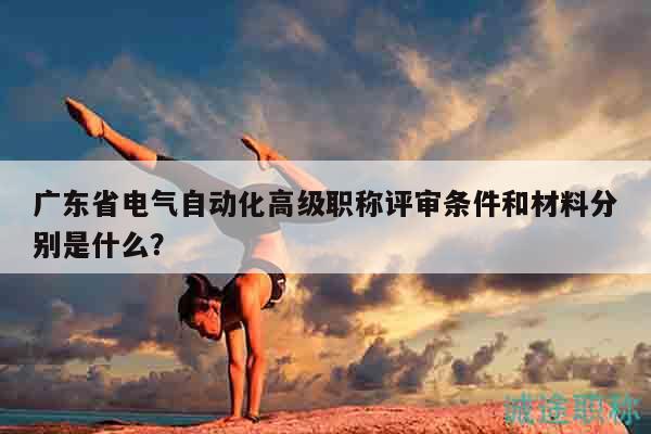 广东省电气自动化高级职称评审条件和材料分别是什么？