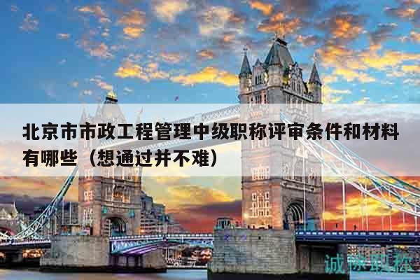 北京市市政工程管理中级职称评审条件和材料有哪些（想通过并不难）