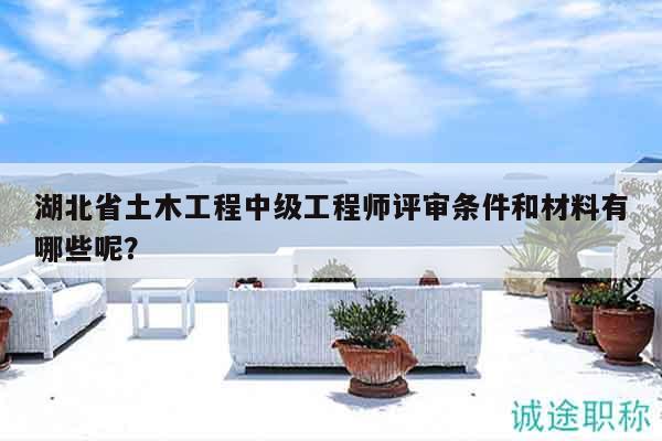 湖北省土木工程中级工程师评审条件和材料有哪些呢？