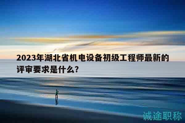 2023年湖北省机电设备初级工程师最新的评审要求是什么？
