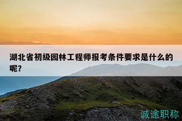 湖北省初级园林工程师报考条件要求是什么的呢？
