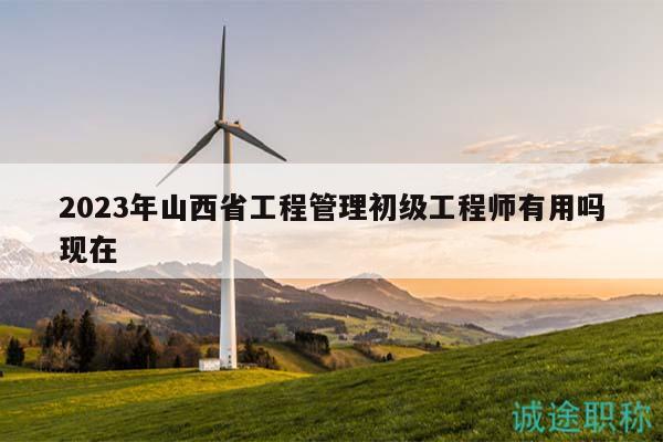 2023年山西省工程管理初级工程师有用吗现在
