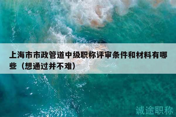 上海市市政管道中级职称评审条件和材料有哪些（想通过并不难）