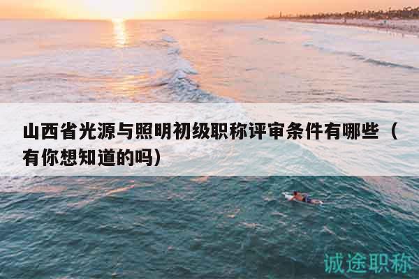 山西省光源与照明初级职称评审条件有哪些（有你想知道的吗）