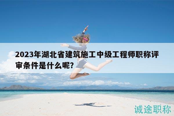 2023年湖北省建筑施工中级工程师职称评审条件是什么呢？