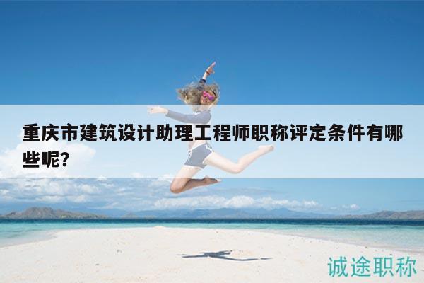 重庆市建筑设计助理工程师职称评定条件有哪些呢？