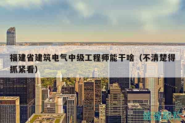 福建省建筑电气中级工程师能干啥（不清楚得抓紧看）